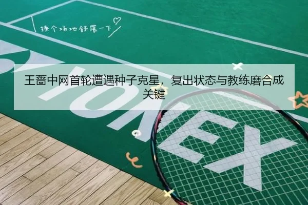 王蔷中网首轮遭遇种子克星，复出状态与教练磨合成关键